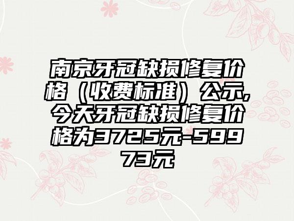 南京牙冠缺损修复价格（收费标准）公示,今天牙冠缺损修复价格为3725元-59973元