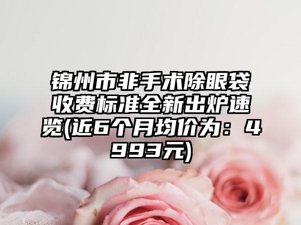 锦州市非手术除眼袋收费标准全新出炉速览(近6个月均价为：4993元)