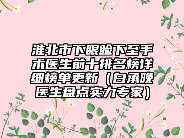 淮北市下眼睑下至手术医生前十排名榜详细榜单更新（白承晚医生盘点实力骨干医生）