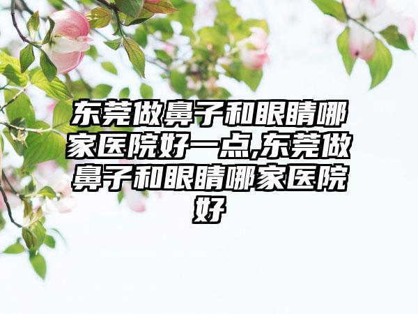 东莞做鼻子和眼睛哪家医院好一点,东莞做鼻子和眼睛哪家医院好