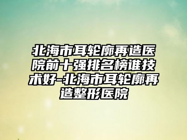 北海市耳轮廓再造医院前十强排名榜谁技术好-北海市耳轮廓再造整形医院