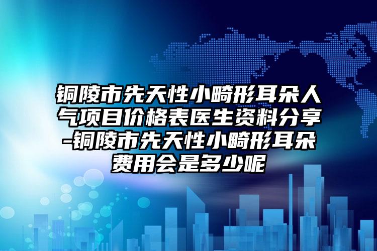 铜陵市先天性小畸形耳朵人气项目价格表医生资料分享-铜陵市先天性小畸形耳朵费用会是多少呢