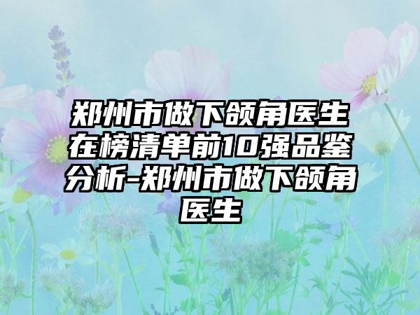 郑州市做下颌角医生在榜清单前10强品鉴分析-郑州市做下颌角医生