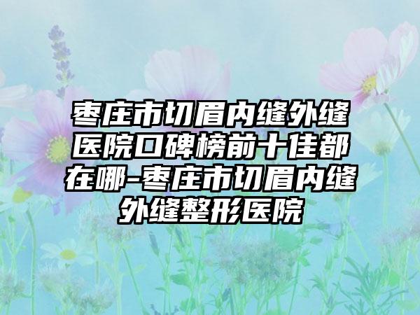 枣庄市切眉内缝外缝医院口碑榜前十佳都在哪-枣庄市切眉内缝外缝整形医院