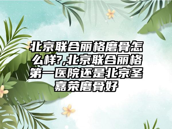 北京联合丽格磨骨怎么样?,北京联合丽格第一医院还是北京圣嘉荣磨骨好