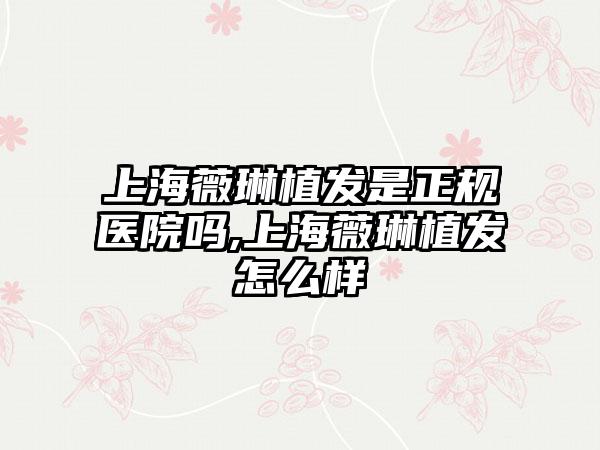 上海薇琳植发是正规医院吗,上海薇琳植发怎么样