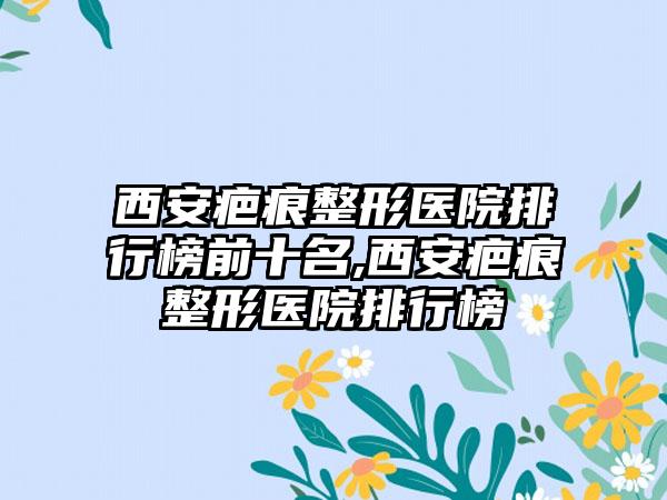 西安疤痕整形医院排行榜前十名,西安疤痕整形医院排行榜