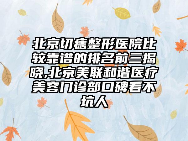 北京切痣整形医院比较靠谱的排名前三揭晓,北京美联和谐医疗美容门诊部口碑看不坑人