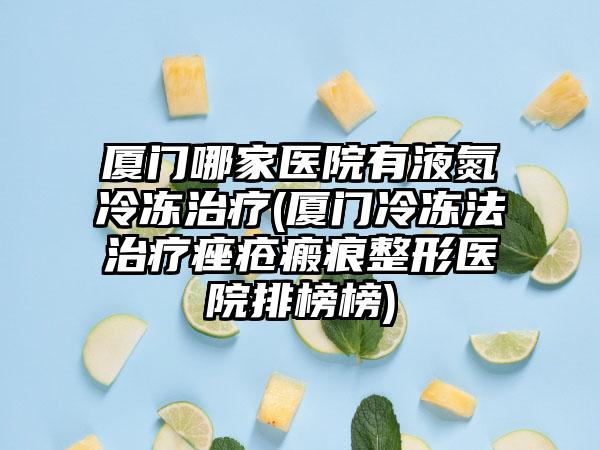 厦门哪家医院有液氮冷冻治疗(厦门冷冻法治疗痤疮瘢痕整形医院排榜榜)