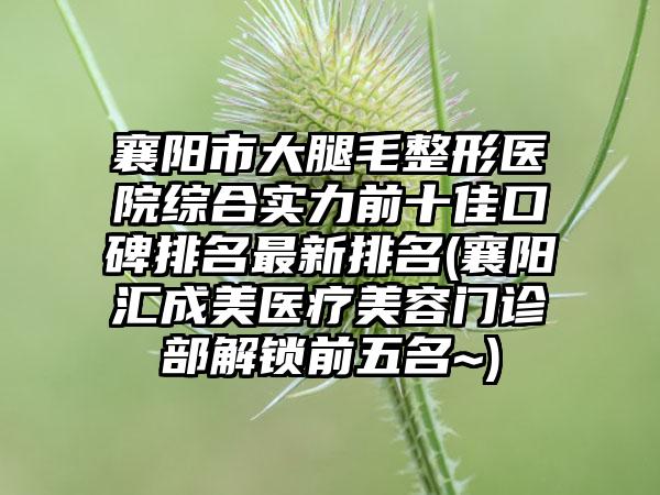 襄阳市大腿毛整形医院综合实力前十佳口碑排名非常新排名(襄阳汇成美医疗美容门诊部解锁前五名~)