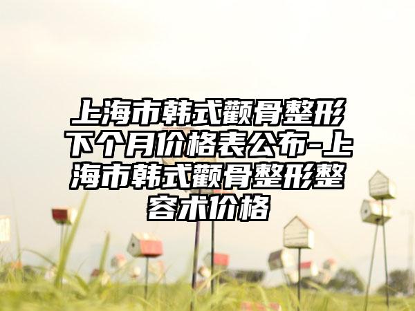 上海市韩式颧骨整形下个月价格表公布-上海市韩式颧骨整形整容术价格