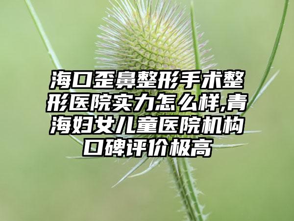 海口歪鼻整形手术整形医院实力怎么样,青海妇女儿童医院机构口碑评价极高