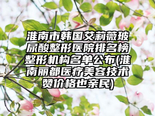 淮南市韩国艾莉薇玻尿酸整形医院排名榜整形机构名单公布(淮南丽都医疗美容技术赞价格也亲民)