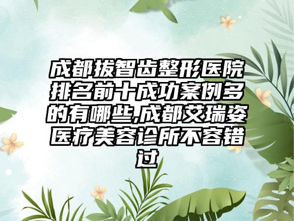 成都拔智齿整形医院排名前十成功实例多的有哪些,成都艾瑞姿医疗美容诊所不容错过