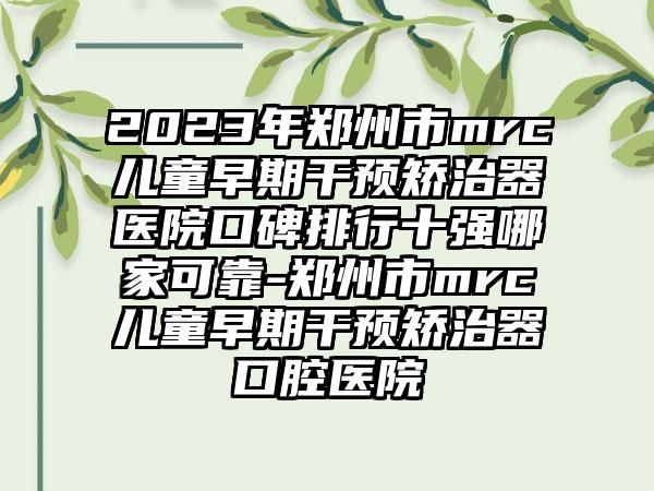 2023年郑州市mrc儿童早期干预矫治器医院口碑排行十强哪家可靠-郑州市mrc儿童早期干预矫治器口腔医院