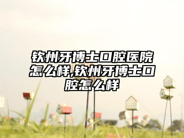 钦州牙博士口腔医院怎么样,钦州牙博士口腔怎么样