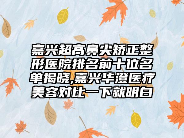 嘉兴超高鼻尖矫正整形医院排名前十位名单揭晓,嘉兴华澄医疗美容对比一下就明白