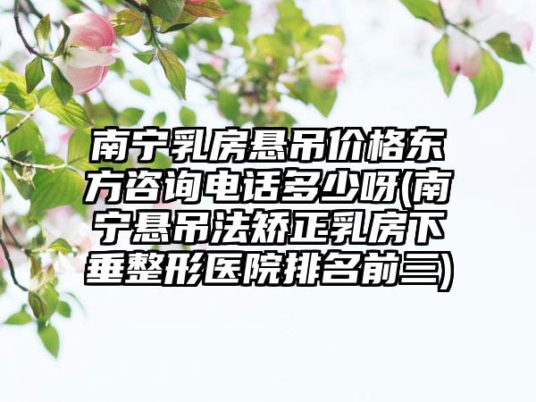 南宁乳房悬吊价格东方咨询电话多少呀(南宁悬吊法矫正乳房下垂整形医院排名前三)