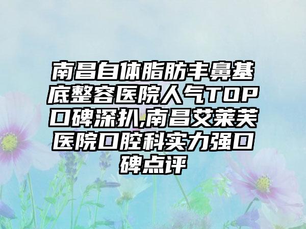 南昌自体脂肪丰鼻基底整容医院人气TOP口碑深扒,南昌艾莱芙医院口腔科实力强口碑点评