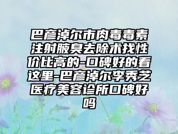 巴彦淖尔市肉毒毒素注射腋臭去除术找性价比高的-口碑好的看这里-巴彦淖尔李秀芝医疗美容诊所口碑好吗