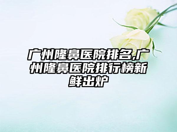 广州隆鼻医院排名,广州隆鼻医院排行榜新鲜出炉