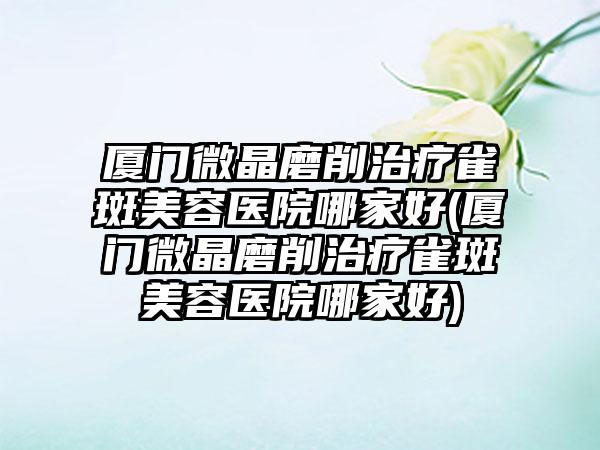 厦门微晶磨削治疗雀斑美容医院哪家好(厦门微晶磨削治疗雀斑美容医院哪家好)