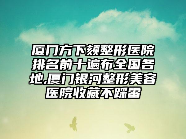 厦门方下颏整形医院排名前十遍布全国各地,厦门银河整形美容医院收藏不踩雷