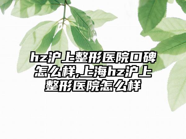 hz沪上整形医院口碑怎么样,上海hz沪上整形医院怎么样