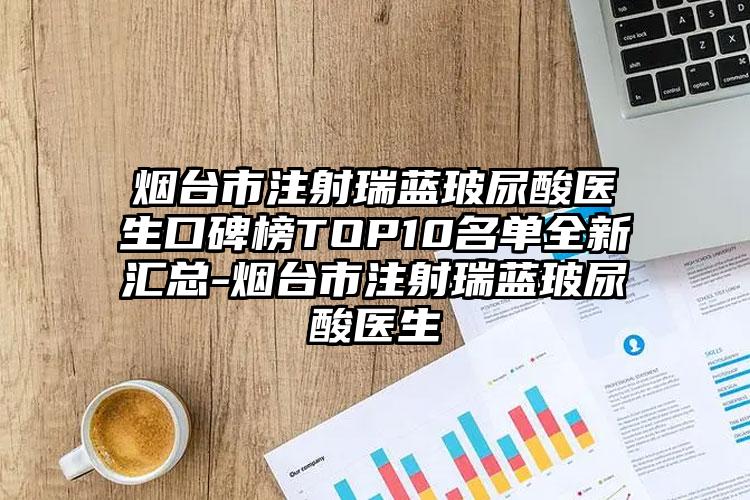 烟台市注射瑞蓝玻尿酸医生口碑榜TOP10名单全新汇总-烟台市注射瑞蓝玻尿酸医生