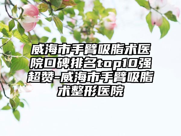 威海市手臂吸脂术医院口碑排名top10强超赞-威海市手臂吸脂术整形医院