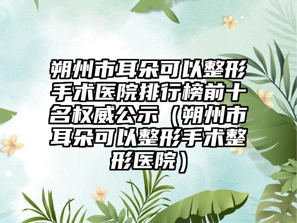 朔州市耳朵可以整形手术医院排行榜前十名权威公示（朔州市耳朵可以整形手术整形医院）