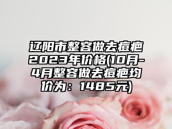 辽阳市整容做去痘疤2023年价格(10月-4月整容做去痘疤均价为：1485元)