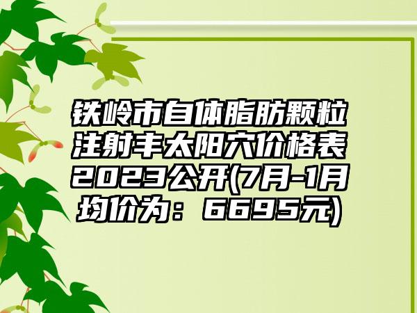 铁岭市自体脂肪颗粒注射丰太阳穴价格表2023公开(7月-1月均价为：6695元)