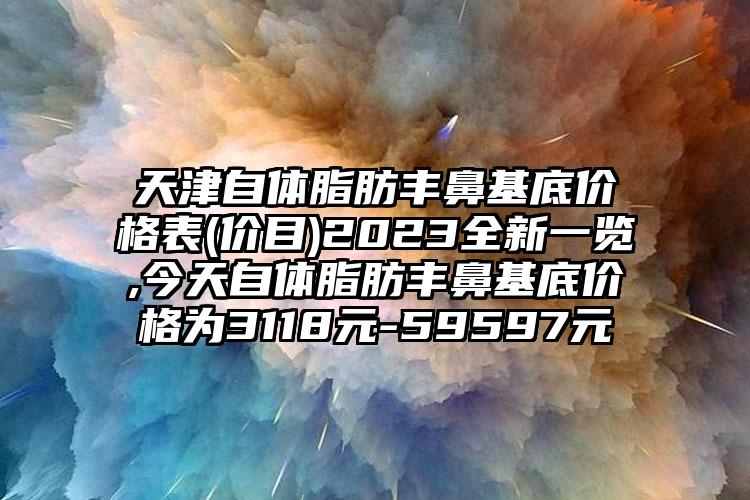 天津自体脂肪丰鼻基底价格表(价目)2023全新一览,今天自体脂肪丰鼻基底价格为3118元-59597元