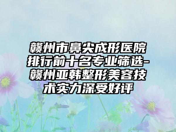 赣州市鼻尖成形医院排行前十名正规筛选-赣州亚韩整形美容技术实力深受好评