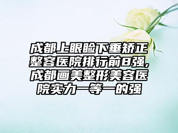 成都上眼睑下垂矫正整容医院排行前8强,成都画美整形美容医院实力一等一的强