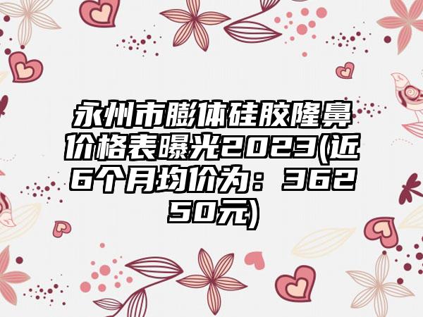 永州市膨体硅胶隆鼻价格表曝光2023(近6个月均价为：36250元)