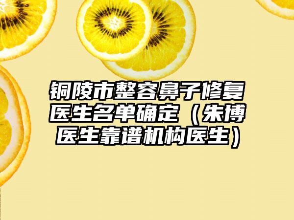 铜陵市整容鼻子修复医生名单确定（朱博医生靠谱机构医生）