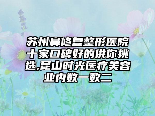 苏州鼻修复整形医院十家口碑好的供你挑选,昆山时光医疗美容业内数一数二