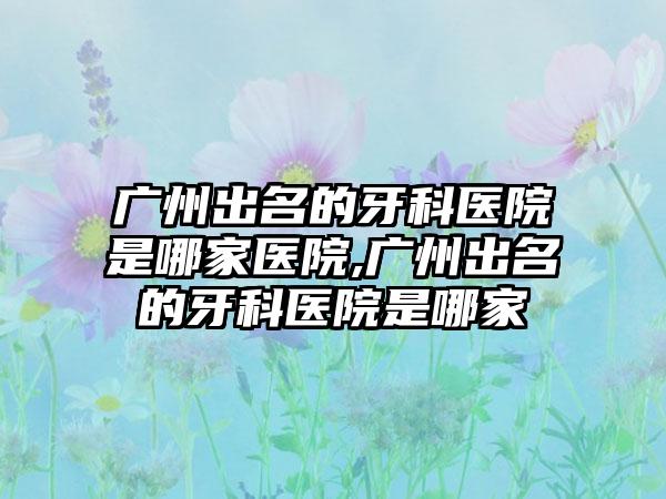 广州出名的牙科医院是哪家医院,广州出名的牙科医院是哪家