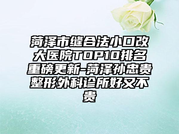 菏泽市缝合法小口改大医院TOP10排名重磅更新-菏泽孙忠贵整形外科诊所好又不贵