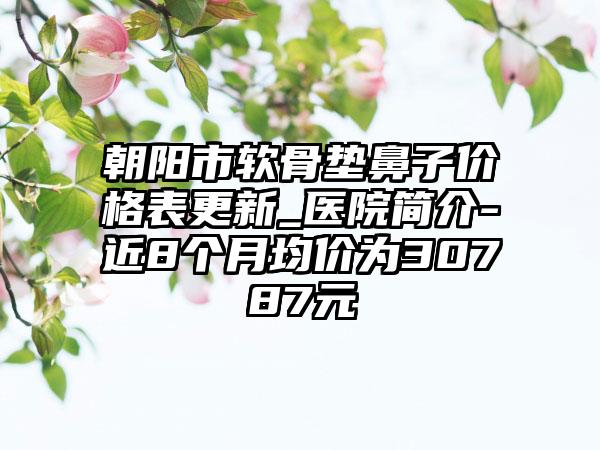 朝阳市软骨垫鼻子价格表更新_医院简介-近8个月均价为30787元