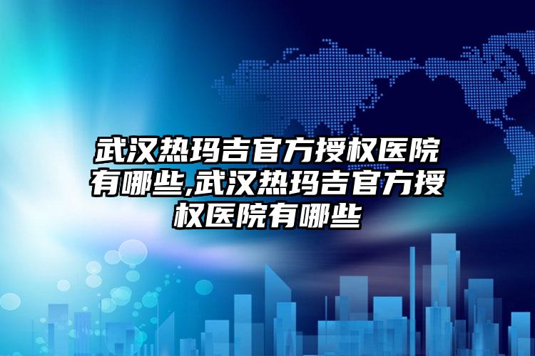 武汉热玛吉官方授权医院有哪些,武汉热玛吉官方授权医院有哪些