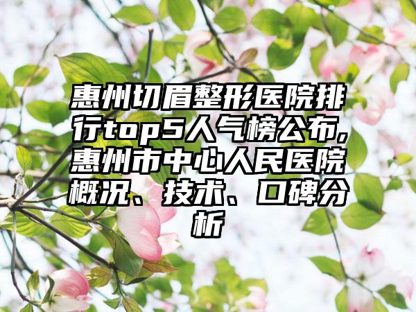 惠州切眉整形医院排行top5人气榜公布,惠州市中心人民医院概况、技术、口碑分析