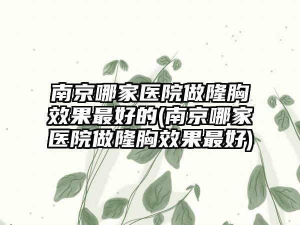 南京哪家医院做隆胸成果较好的(南京哪家医院做隆胸成果较好)