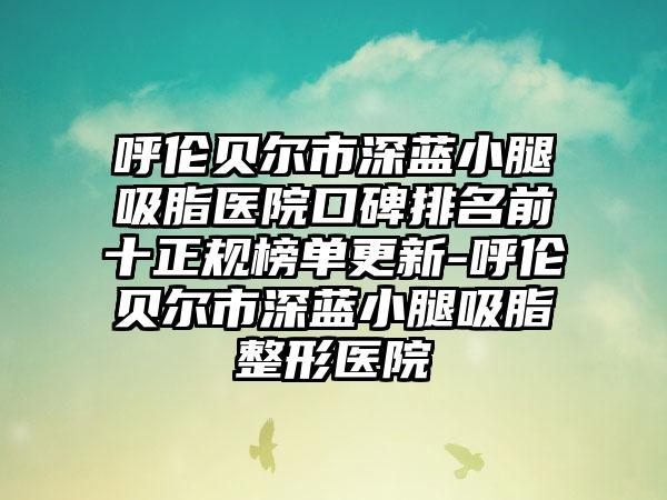 呼伦贝尔市深蓝小腿吸脂医院口碑排名前十正规榜单更新-呼伦贝尔市深蓝小腿吸脂整形医院