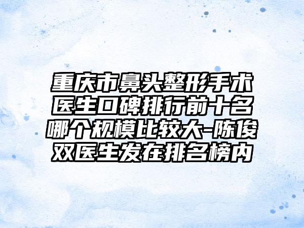 重庆市鼻头整形手术医生口碑排行前十名哪个规模比较大-陈俊双医生发在排名榜内