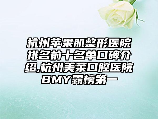 杭州苹果肌整形医院排名前十名单口碑介绍,杭州美莱口腔医院BMY霸榜第一