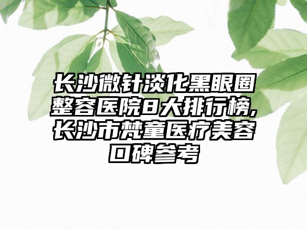 长沙微针淡化黑眼圈整容医院8大排行榜,长沙市梵童医疗美容口碑参考