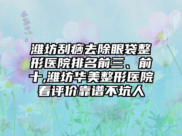 潍坊刮痧去除眼袋整形医院排名前三、前十,潍坊华美整形医院看评价靠谱不坑人